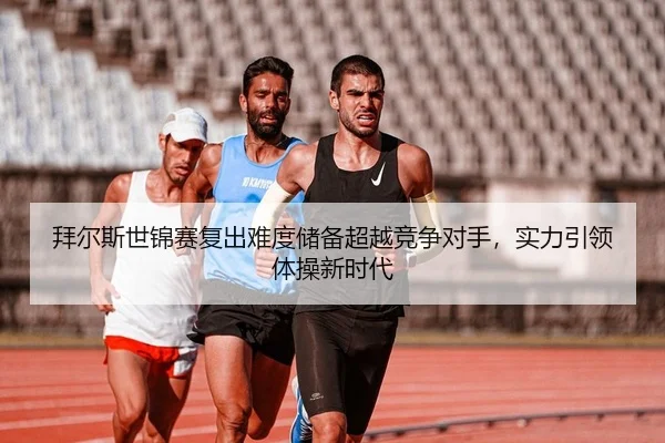 拜尔斯世锦赛复出难度储备超越竞争对手，实力引领体操新时代
